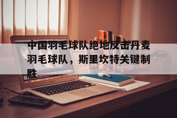 开云体育中国-中国羽毛球队绝地反击丹麦羽毛球队,斯里坎特关键制胜的简单介绍